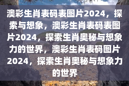 澳彩生肖表码表图片2024，探索与想象，澳彩生肖表码表图片2024，探索生肖奥秘与想象力的世界，澳彩生肖表码图片2024，探索生肖奥秘与想象力的世界