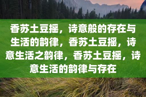 香苏土豆摇，诗意般的存在与生活的韵律，香苏土豆摇，诗意生活之韵律，香苏土豆摇，诗意生活的韵律与存在