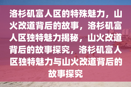 洛杉矶富人区的特殊魅力，山火改道背后的故事，洛杉矶富人区独特魅力揭秘，山火改道背后的故事探究，洛杉矶富人区独特魅力与山火改道背后的故事探究