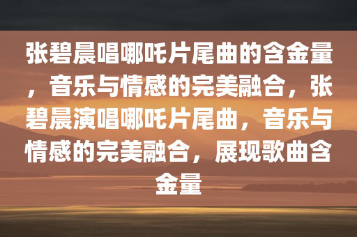 张碧晨唱哪吒片尾曲的含金量，音乐与情感的完美融合，张碧晨演唱哪吒片尾曲，音乐与情感的完美融合，展现歌曲含金量
