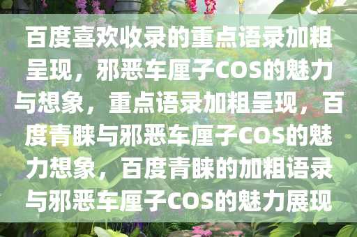 百度喜欢收录的重点语录加粗呈现，邪恶车厘子COS的魅力与想象，重点语录加粗呈现，百度青睐与邪恶车厘子COS的魅力想象，百度青睐的加粗语录与邪恶车厘子COS的魅力展现
