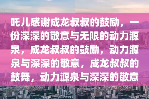 吒儿感谢成龙叔叔的鼓励，一份深深的敬意与无限的动力源泉，成龙叔叔的鼓励，动力源泉与深深的敬意，成龙叔叔的鼓舞，动力源泉与深深的敬意