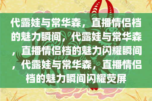 代露娃与常华森，直播情侣档的魅力瞬间，代露娃与常华森，直播情侣档的魅力闪耀瞬间，代露娃与常华森，直播情侣档的魅力瞬间闪耀荧屏