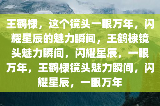 王鹤棣，这个镜头一眼万年，闪耀星辰的魅力瞬间，王鹤棣镜头魅力瞬间，闪耀星辰，一眼万年，王鹤棣镜头魅力瞬间，闪耀星辰，一眼万年