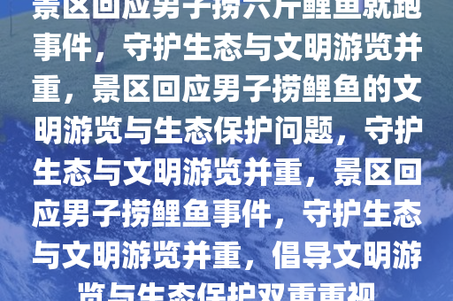 景区回应男子捞六斤鲤鱼就跑事件，守护生态与文明游览并重，景区回应男子捞鲤鱼的文明游览与生态保护问题，守护生态与文明游览并重，景区回应男子捞鲤鱼事件，守护生态与文明游览并重，倡导文明游览与生态保护双重重视
