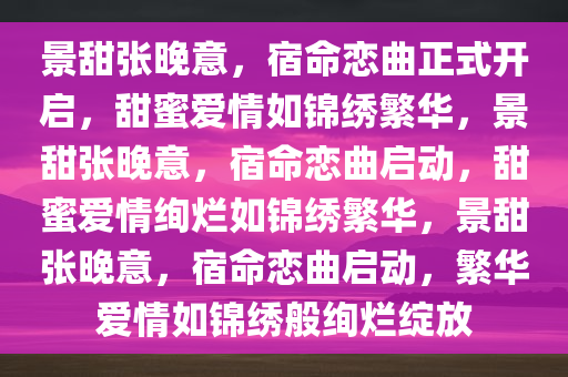 景甜张晚意，宿命恋曲正式开启，甜蜜爱情如锦绣繁华，景甜张晚意，宿命恋曲启动，甜蜜爱情绚烂如锦绣繁华，景甜张晚意，宿命恋曲启动，繁华爱情如锦绣般绚烂绽放
