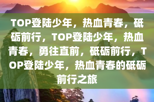 TOP登陆少年，热血青春，砥砺前行，TOP登陆少年，热血青春，勇往直前，砥砺前行，TOP登陆少年，热血青春的砥砺前行之旅