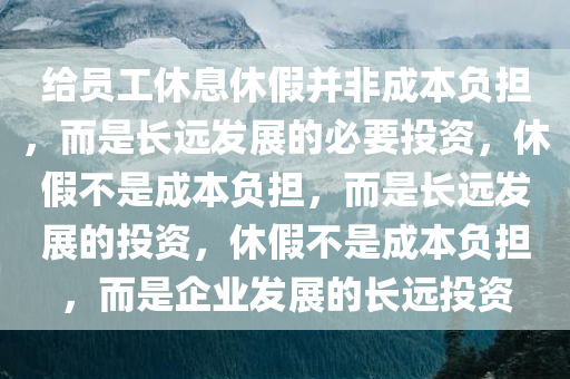 给员工休息休假并非成本负担，而是长远发展的必要投资，休假不是成本负担，而是长远发展的投资，休假不是成本负担，而是企业发展的长远投资