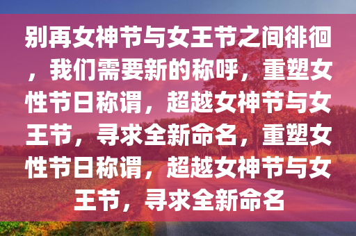 别再女神节与女王节之间徘徊，我们需要新的称呼，重塑女性节日称谓，超越女神节与女王节，寻求全新命名，重塑女性节日称谓，超越女神节与女王节，寻求全新命名
