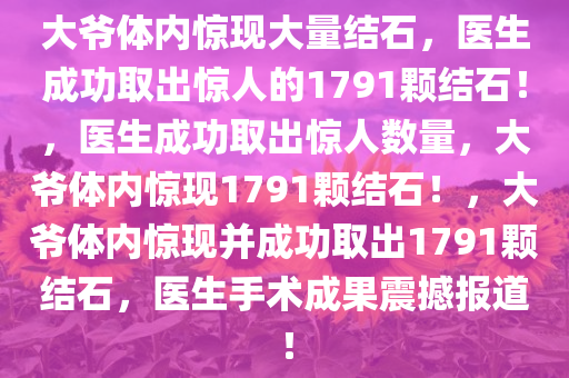 大爷体内惊现大量结石，医生成功取出惊人的1791颗结石！，医生成功取出惊人数量，大爷体内惊现1791颗结石！，大爷体内惊现并成功取出1791颗结石，医生手术成果震撼报道！