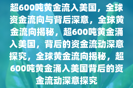 超600吨黄金流入美国，全球资金流向与背后深意，全球黄金流向揭秘，超600吨黄金涌入美国，背后的资金流动深意探究，全球黄金流向揭秘，超600吨黄金涌入美国背后的资金流动深意探究