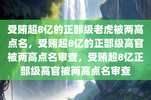 受贿超8亿的正部级老虎被两高点名，受贿超8亿的正部级高官被两高点名审查，受贿超8亿正部级高官被两高点名审查
