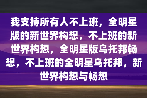 我支持所有人不上班，全明星版的新世界构想，不上班的新世界构想，全明星版乌托邦畅想，不上班的全明星乌托邦，新世界构想与畅想