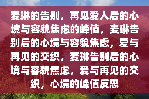 麦琳的告别，再见爱人后的心境与容貌焦虑的峰值，麦琳告别后的心境与容貌焦虑，爱与再见的交织，麦琳告别后的心境与容貌焦虑，爱与再见的交织，心境的峰值反思