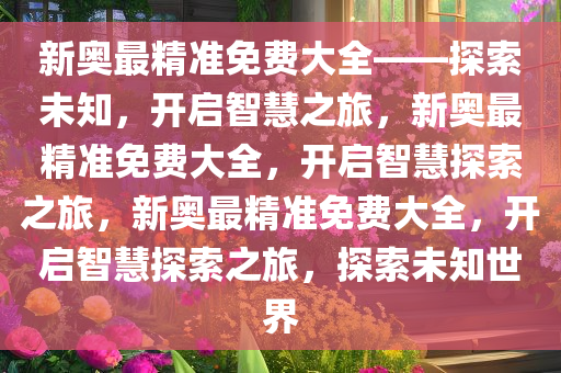 新奥最精准免费大全——探索未知，开启智慧之旅，新奥最精准免费大全，开启智慧探索之旅，新奥最精准免费大全，开启智慧探索之旅，探索未知世界