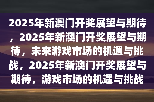 2025年新澳门开奖展望与期待，2025年新澳门开奖展望与期待，未来游戏市场的机遇与挑战，2025年新澳门开奖展望与期待，游戏市场的机遇与挑战