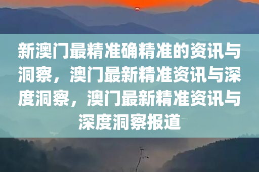 新澳门最精准确精准的资讯与洞察，澳门最新精准资讯与深度洞察，澳门最新精准资讯与深度洞察报道