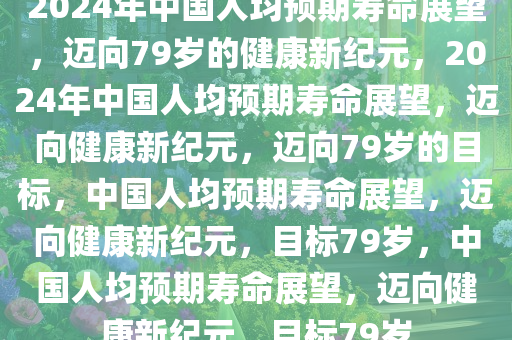 2024年中国人均预期寿命展望，迈向79岁的健康新纪元，2024年中国人均预期寿命展望，迈向健康新纪元，迈向79岁的目标，中国人均预期寿命展望，迈向健康新纪元，目标79岁，中国人均预期寿命展望，迈向健康新纪元，目标79岁