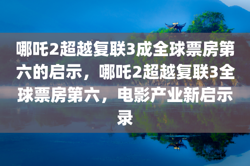 哪吒2超越复联3成全球票房第六的启示，哪吒2超越复联3全球票房第六，电影产业新启示录