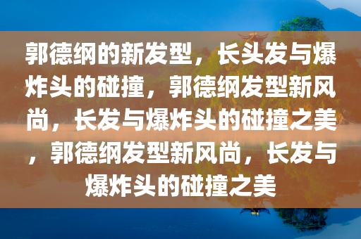 郭德纲的新发型，长头发与爆炸头的碰撞，郭德纲发型新风尚，长发与爆炸头的碰撞之美，郭德纲发型新风尚，长发与爆炸头的碰撞之美
