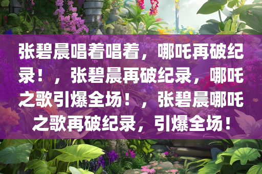 张碧晨唱着唱着，哪吒再破纪录！，张碧晨再破纪录，哪吒之歌引爆全场！，张碧晨哪吒之歌再破纪录，引爆全场！