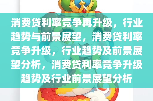 消费贷利率竞争再升级，行业趋势与前景展望，消费贷利率竞争升级，行业趋势及前景展望分析，消费贷利率竞争升级趋势及行业前景展望分析