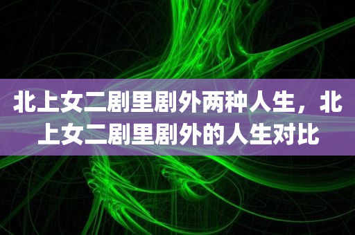 北上女二剧里剧外两种人生，北上女二剧里剧外的人生对比