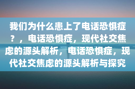我们为什么患上了电话恐惧症？，电话恐惧症，现代社交焦虑的源头解析，电话恐惧症，现代社交焦虑的源头解析与探究