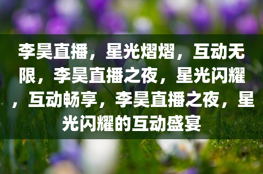 李昊直播，星光熠熠，互动无限，李昊直播之夜，星光闪耀，互动畅享，李昊直播之夜，星光闪耀的互动盛宴