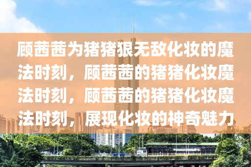 顾茜茜为猪猪狠无敌化妆的魔法时刻，顾茜茜的猪猪化妆魔法时刻，顾茜茜的猪猪化妆魔法时刻，展现化妆的神奇魅力