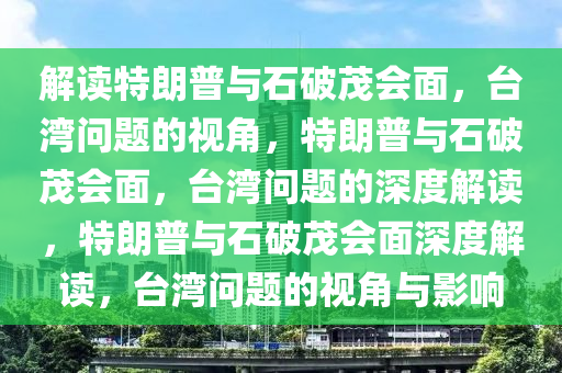 解读特朗普与石破茂会面，台湾问题的视角，特朗普与石破茂会面，台湾问题的深度解读，特朗普与石破茂会面深度解读，台湾问题的视角与影响