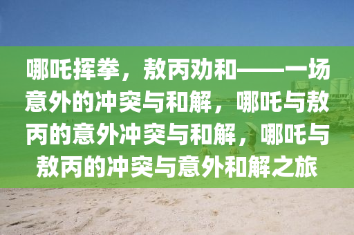 哪吒挥拳，敖丙劝和——一场意外的冲突与和解，哪吒与敖丙的意外冲突与和解，哪吒与敖丙的冲突与意外和解之旅