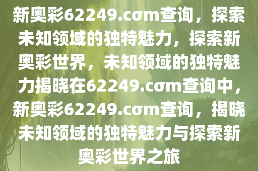 新奥彩62249.cσm查询，探索未知领域的独特魅力，探索新奥彩世界，未知领域的独特魅力揭晓在62249.cσm查询中，新奥彩62249.cσm查询，揭晓未知领域的独特魅力与探索新奥彩世界之旅
