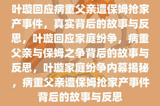 叶璇回应病重父亲遭保姆抢家产事件，真实背后的故事与反思，叶璇回应家庭纷争，病重父亲与保姆之争背后的故事与反思，叶璇家庭纷争内幕揭秘，病重父亲遭保姆抢家产事件背后的故事与反思