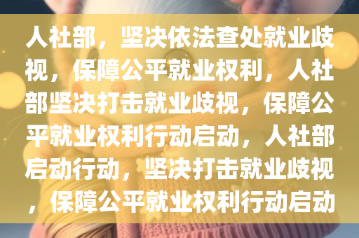 人社部，坚决依法查处就业歧视，保障公平就业权利，人社部坚决打击就业歧视，保障公平就业权利行动启动，人社部启动行动，坚决打击就业歧视，保障公平就业权利行动启动