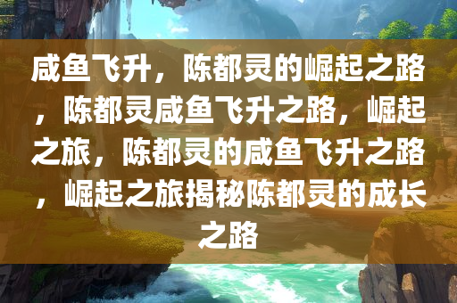 咸鱼飞升，陈都灵的崛起之路，陈都灵咸鱼飞升之路，崛起之旅，陈都灵的咸鱼飞升之路，崛起之旅揭秘陈都灵的成长之路