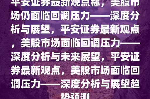 平安证券最新观点称，美股市场仍面临回调压力——深度分析与展望，平安证券最新观点，美股市场面临回调压力——深度分析与未来展望，平安证券最新观点，美股市场面临回调压力——深度分析与展望趋势预测