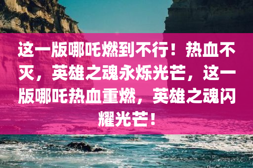 这一版哪吒燃到不行！热血不灭，英雄之魂永烁光芒，这一版哪吒热血重燃，英雄之魂闪耀光芒！