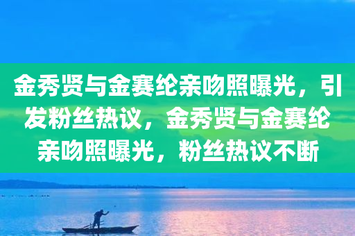 金秀贤与金赛纶亲吻照曝光，引发粉丝热议，金秀贤与金赛纶亲吻照曝光，粉丝热议不断