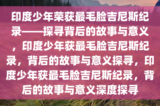 印度少年荣获最毛脸吉尼斯纪录——探寻背后的故事与意义，印度少年获最毛脸吉尼斯纪录，背后的故事与意义探寻，印度少年获最毛脸吉尼斯纪录，背后的故事与意义深度探寻