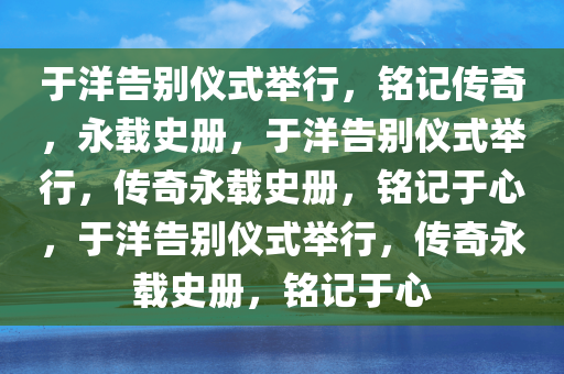 于洋告别仪式举行，铭记传奇，永载史册，于洋告别仪式举行，传奇永载史册，铭记于心，于洋告别仪式举行，传奇永载史册，铭记于心