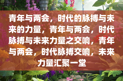 青年与两会，时代的脉搏与未来的力量，青年与两会，时代脉搏与未来力量之交响，青年与两会，时代脉搏交响，未来力量汇聚一堂