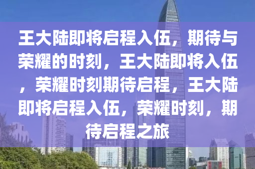 王大陆即将启程入伍，期待与荣耀的时刻，王大陆即将入伍，荣耀时刻期待启程，王大陆即将启程入伍，荣耀时刻，期待启程之旅