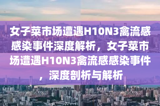 女子菜市场遭遇H10N3禽流感感染事件深度解析，女子菜市场遭遇H10N3禽流感感染事件，深度剖析与解析
