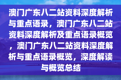 澳门广东八二站资料深度解析与重点语录，澳门广东八二站资料深度解析及重点语录概览，澳门广东八二站资料深度解析与重点语录概览，深度解读与概览总结