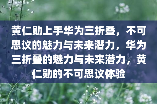 黄仁勋上手华为三折叠，不可思议的魅力与未来潜力，华为三折叠的魅力与未来潜力，黄仁勋的不可思议体验