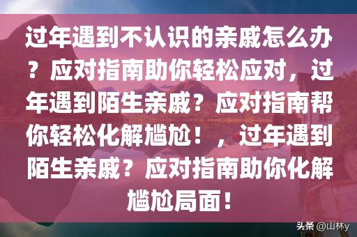 过年遇到不认识的亲戚怎么办？应对指南助你轻松应对，过年遇到陌生亲戚？应对指南帮你轻松化解尴尬！，过年遇到陌生亲戚？应对指南助你化解尴尬局面！
