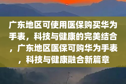 广东地区可使用医保购买华为手表，科技与健康的完美结合，广东地区医保可购华为手表，科技与健康融合新篇章