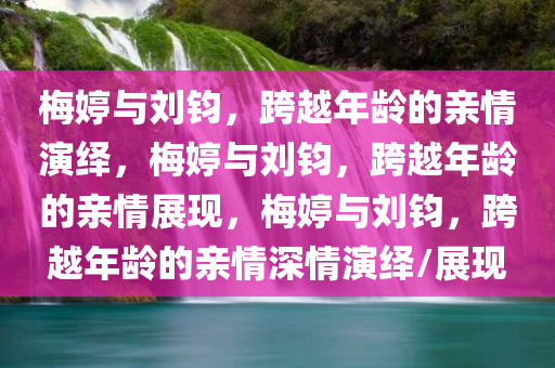 梅婷与刘钧，跨越年龄的亲情演绎，梅婷与刘钧，跨越年龄的亲情展现，梅婷与刘钧，跨越年龄的亲情深情演绎/展现