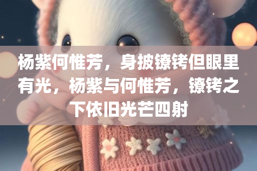 杨紫何惟芳，身披镣铐但眼里有光，杨紫与何惟芳，镣铐之下依旧光芒四射